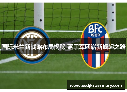 国际米兰新战略布局揭秘 蓝黑军团崭新崛起之路