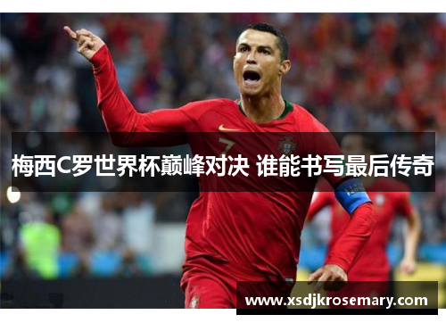 梅西C罗世界杯巅峰对决 谁能书写最后传奇