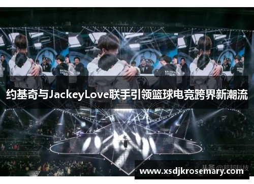 约基奇与JackeyLove联手引领篮球电竞跨界新潮流