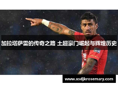 加拉塔萨雷的传奇之路 土超豪门崛起与辉煌历史