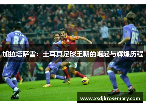 加拉塔萨雷：土耳其足球王朝的崛起与辉煌历程