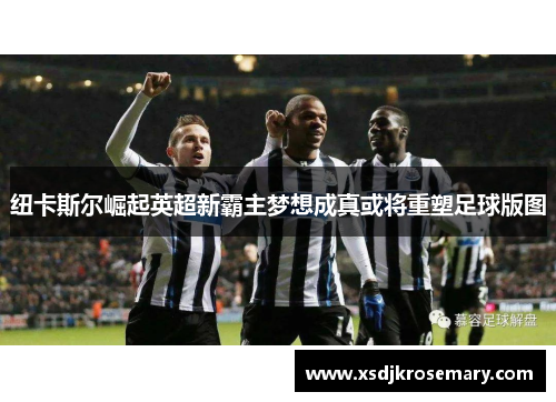纽卡斯尔崛起英超新霸主梦想成真或将重塑足球版图
