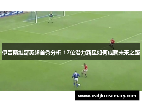 伊普斯维奇英超首秀分析 17位潜力新星如何成就未来之路